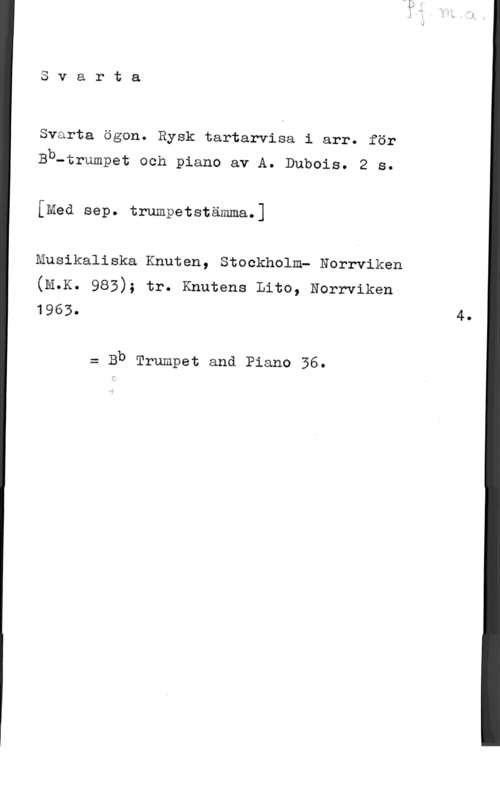 Dubois, A. rta

03
4
m

Svarta ögon. Rysk tartarvisa i arr. för

Bb-trumpet och piano av A. Dubois. 2 s.
[Med sep. trumpetstämma.]

Musikaliska Knuten, Stockholm? Norrviken
(M.K. 983); tr. Knutens Lito, Norrviken

 4.

z Bb Trumpet and Piano 36.