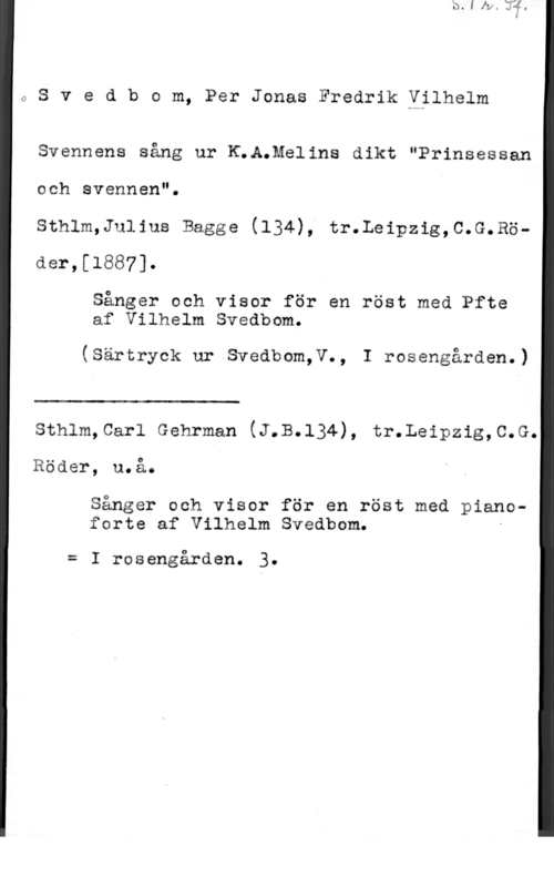 Svedbom, Per Jonas Fredrik Wilhelm 0Svedbom, PerJonasFredrikYilhelm

Svennens sång ur K;A.Melins dikt "Prinsessan

och svennen".
sthlm,Ju11us Bagge (134), tr.Leipzig,c.G.Rö-
der,[l887].

Sånger och visor för en röst med Pfte
af Vilhelm Svedbom.

(Särtryck ur Svedbom,V., I rosengården.)

 

sthlm,car1 Gehrman (J.B.134), tr.Leipzig,c.G.
Rader, u.å.

Sånger och visor för en röst med pianoforte af Vilhelm Svedbom. -

= I rosengården. 3.