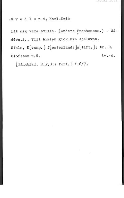 Svedlund, Karl-Erik frS v e d l u n d, Karl-Erik

Låt mig växa stilla. (Anders ärostenson.) - Widéen,I., Till himlen gick min själavän.

sthlm, Eivang.] fiasterlands]såtift.]; tr. E.
Ölofsscn u.å. tv.-4.

isångblaa. E.F.s=s fär1.] K.6f7.