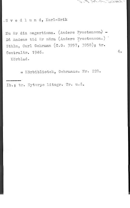 Svedlund, Karl-Erik stv e a 1 u n d, Karl-Erik

Nu är din negertimma. (Anders Erostenson. -

Då Andens tid är nära (Anders ärostenson.) -

Sthlm, Carl Gehrman (C.G. 5957, 3958); tr.

Centraltr. 1946. 4.
Körblad.

= Körbibliotek, Gehrmans. Nr. 228.

 

Ib.; tr. Eytorps Litogr. Tr. u.å.