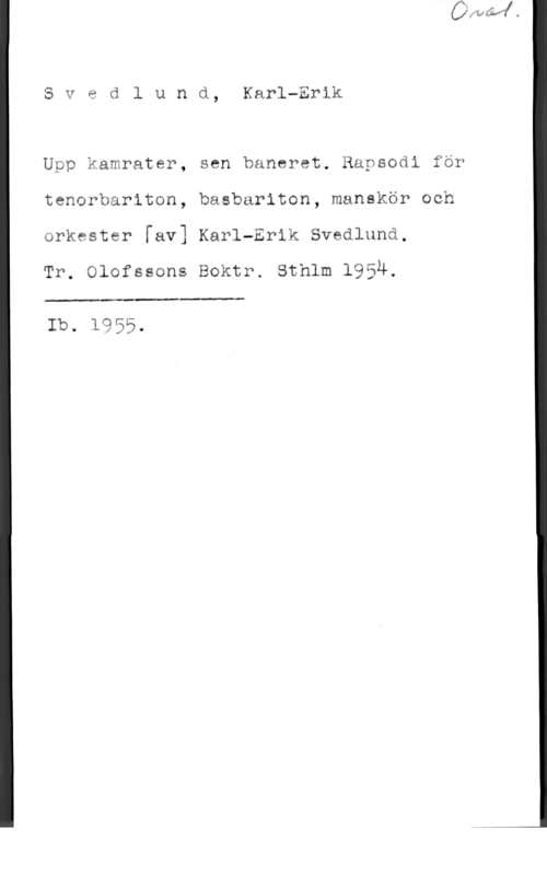 Svedlund, Karl-Erik Svedlund, Karl-Erik

Upp kamrater, sen banaret. Rapsodi för
tenorbariton, basbariton, manskör och
orkester [av] Karl-Erik Svedlund.

Tr. Olofssans Boktr. Sthlm 1954.

 

Ib. 1955.