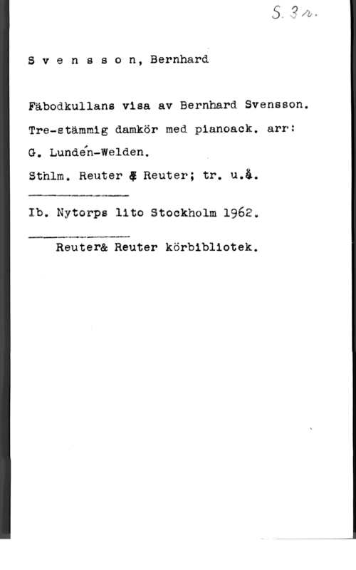 Svensson, Bernhard Svenseon, Bernhard

Fäbodkullane visa av Bernhard Svensson.

Tre-stämmig damkör med pienoack. arr:

G. Lundeh-Welden,

Sthlm. Reuter 4 Reuter; tr. u.å.

 

Ib. Nytorpe lite Stockholm 1962.

 

Reuter& Reuter körbibllotek.