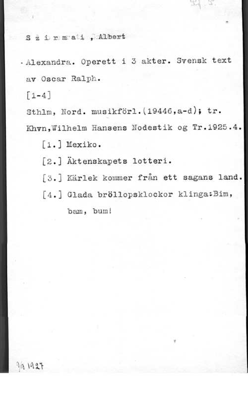 Szirmai, Albert Szi,rmafi, Albert

-Alexandra. Operett i 3 akter. Svensk text

av Oscar Ralph. Ä

[1-4] .

sthlm, Nord. musikför1.(19446,a-d); tr.

Khvn,Wilhelm Hansens Eodestik og Tr.1925.4.
[1.] mexiko.
[2.] Äktenskapets lotteri.
[5.] Kärlek kommer från ett sagans land.

[4.] Glada bröllopsklockor klingazBim,

bam, bum!

1axaii