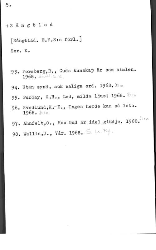 Sångblad (EFS-förl.) Gås å n g b l a d

[sångblaa. E.F.s=s för1.]

Ser. K.

95. Forsberg,R., Guds kunskap är som himlen.

1968.;.VU
94. Utan synd, ack saliga ord. l968.ä:w
95- Purday, 5.11., Led, milda ljus! 1968. :Fifa

96. Svedlund,K.-E., Ingen herde kan så leta.
  I Q

97- Ahnfelt,0., Hos Gud är idel gläåje. 1968:),r

98. wallin,J., vår. 1968. f. éw"f4