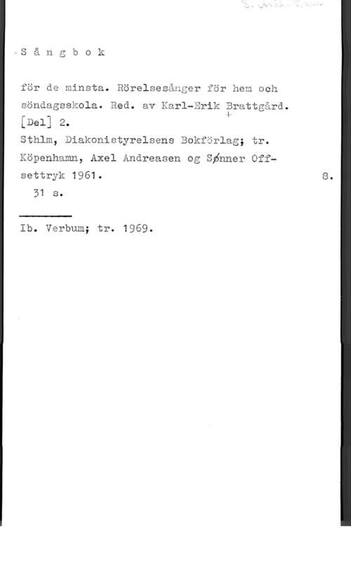 Sångbok för de minsta för de minsta. Rörelsesånger för hem och

söndagsskola. Bed. av Karl-Erik Brattgård.

[Del] 2. k

Sthlm, Diakonistyrelsens Bokförlag; tr.

Köpenhamn, Axel Andreasen og Sénner Off
settryk 1961. 8.
51 s.

Ib. Verbum; tr. 1969.