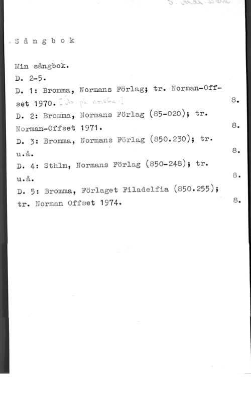 Min sångbok ry Ö

o a n g b 0 k
Hin sångbok.
Do 2-5.

D. 1: Bromma,

set 1970..f=I

D. 2: Bromma,

Normans Förlag; tr. Norman-Off
Normans Förlag (BS-020); tr.

Norman-Offset 1971.

D. 3: Bromma, Normans Förlag (850.250), tr.
u.å.
D. 4: sthlm, Normans Förlag (850-248), tr.

u.å.
D. 5; Bromma, Förlaget Filmaelfia (850.255),
tr. Norman Offset 1974. I

8.

8.