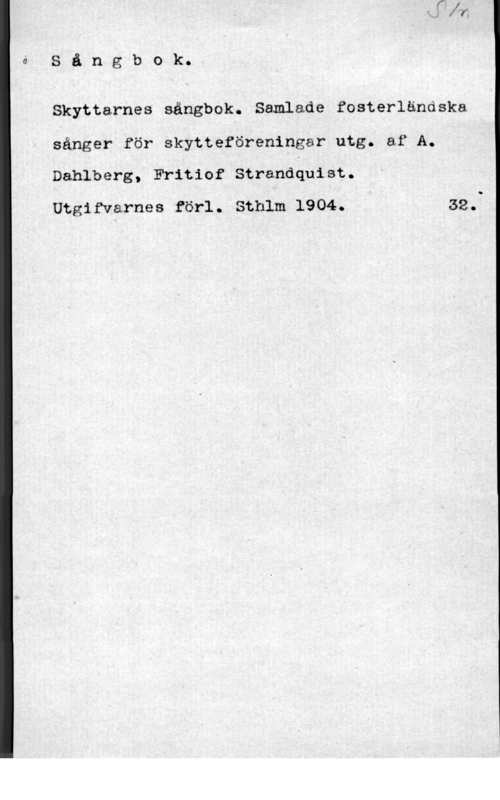 Dahlberg, A. & Stranquist, Frithiof å S å n g b o k.

Skyttarnes sångbok. Samlade fosterländska
éänger för skytteförenipgar utg. af A.
Dahlberg, Fritiof Strandåuist.

Utgifvarnes förl. Sthlm 1904..V n 32.