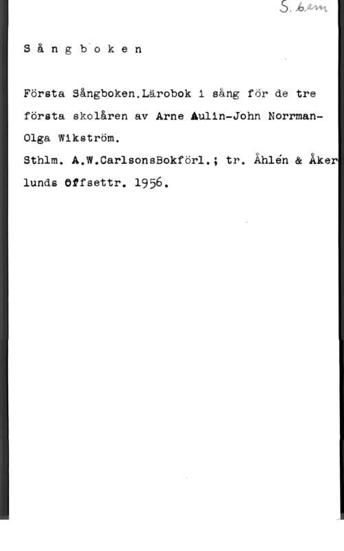 Alin, Arne & Norrman, John Teodor & Wikström, Olga Sångbvcken

Första Sångboken.Lärobok i sång för de tre
första skalåren av Arne Aulin-John NorrmanOIga Wikström.

sthlm. A.w.carlsonssokför1.; tr. Åhlén & Åker
lands Otfsettr. 1956.