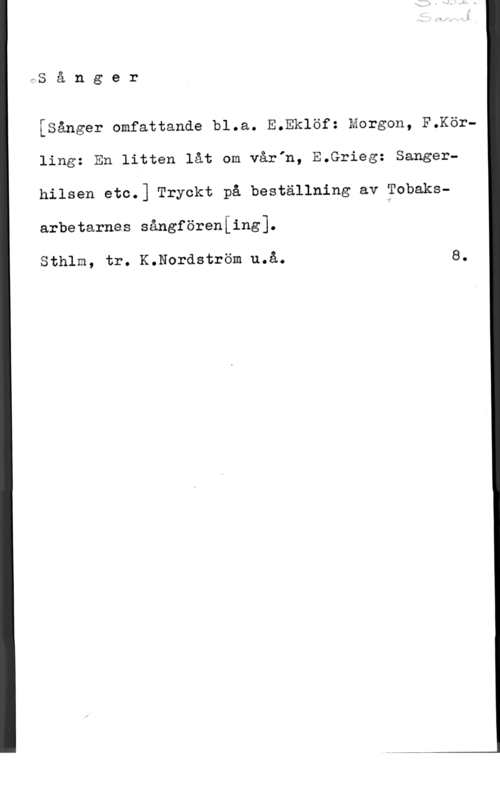 Sånger IS å n g e r

fåånger omfattande bl.a. E.Eklöf: Morgon, F.Körling: Mn litten låt om vårIn, E.Grieg: Sangerhilsen etc.] Tryckt på beställning av ?obaksarbetarnas sångföreniing1.

Sthlm, tr. K.Nordström u.å. 8.