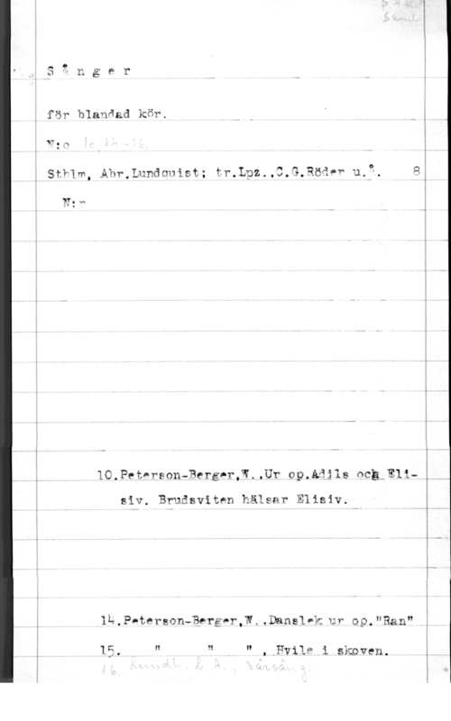 Sånger för blandad kör för blanåad kör.

vn.,
, O
Stvlm, Ahr.Lundonist; tr.an.,3,G.Rcåpv ua". Q
W: M

10.PetvrsonaBergnr,W.,Ur op.Aåjls meg-Eli
siv. Brudsviten hälsar Elisiv.

1p.p.tep50n-39rgor,W..Danslvk ur 09,"Ran"

1 Cl I? .W N

I,

,.PviIP i skoven.