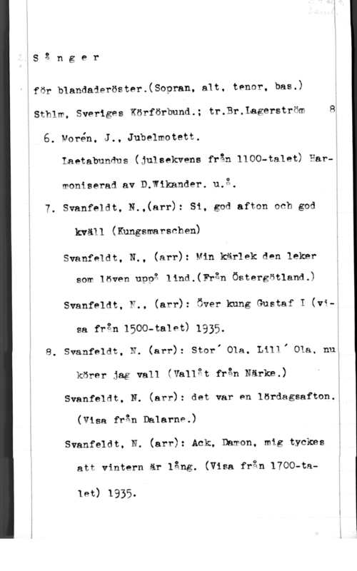 Sånger för blandade röster IS 3 n g e r

Eför blandaieröster.(Sopran, alt, tenor, bas.)
iSthlm, Sveriges Körförbund.; tr.Br.Iagerström 8
6. Norén, J., Jubelmotett.
Laetabundns (julsekrens från 1100-talet) Har-;
woniserad av D.W1kander. u.g.
7. Svanfeldt, N.,(arr): Si, gcd afton och god
kväll (Kungsmarschen)
Svanfeldt, N., (arr): Min kärlek den leker
som löven uppg lind.(Fr3n Östergötland.)
Svanfeldt, F.. (arr): Över kung Gustaf I (vi-;

sa från 1500-ta19t) 1935.
8. Svanfeldt, N. (arr): StorI Ola, LillI Ola, nu:
körer jag vall (Vallgt från Närke.) t
Svanfeldt, N. (arr): det var en lördagsafton.:
(Visa från Dalarnp.)
Svanfeldt, N. (arr): Ack; Damon, mig tyckas

att vintern är lång. (Visa från 1700-ta
let) 1935.
