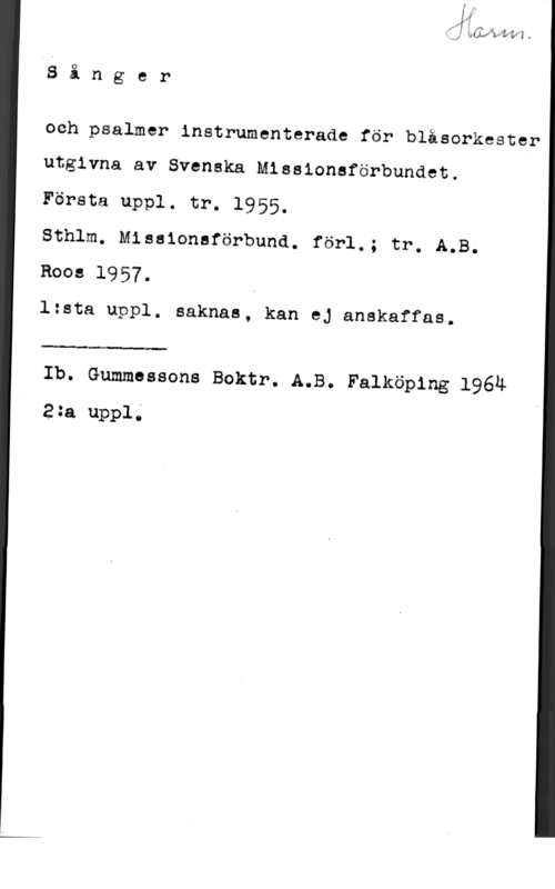 Sånger och psalmer J,; bwvwdrä v

Å3 å n g e r

och psalmer instrumenterade för blåsorkester
utgivna av Svenska Missionsförbundet.

Första uppl. tr. 1955.

Sthlm. Miasionaförbund. förl.; tr. A.B.
Roos 1957.

lzsta uppl. saknas, kan ej anakaffas.

 

Ib. Gummessons Boktr. A.B. Falköping 1964
2 m uppl;
