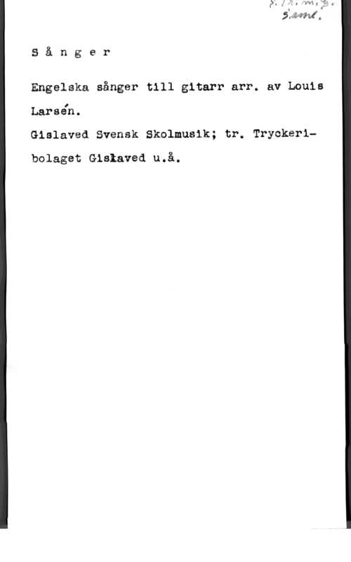 Larsén, Louis 3 å n g e r

Engelska sånger till gitarr arr. av Louis

I
Larsen.

Gislaved Svensk Skolmusik; tr. Tryckerlu

bolaget Gislaved u.å.