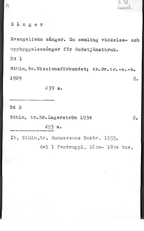 Evangeliska sånger H

.sånger

Evangeliska sånger. En samling väckelse- och
uppbyggelsesånger för Gudstjänstbruk.

Bd l

Sthlm,Sv.Missionsförbundet; tr.Sv.tr.-a.-b.

 

1929 8.
239 8
Bd 2

Sthlm, tr.Br.Lagerström 1934 8.
253 s.

 

Ib. Sthlm,tr. Gummessons Boktr. 1955.
del l femteuppl. 16:e- 18:e tus.