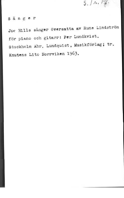Lundkvist, Per Sånger

Joe Hills sånger översatta av Rune Lindström

för piano och gitarr: Per Lundkvist.

Stockholm Abr. Lundquist, Muslkförlag; tr.

Knutens Lite Norrviken 1963.