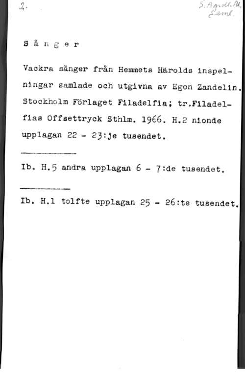 Zandelin, Egon O

S a n g e r

Vackra sånger från Hemmets Härolds inspelningar samlade och utgivna av Egon Zandelin.
Stockholm Förlaget Filadelfia; tr.F11adelw
fias Offsettryck Sthlm. 1966. H.2 nionde
upplagan 22 - Ejzje tusendet.

.4
Ib. H.5 andra upplagan 6 - Ytde tusendet.

Ib. H.1 tolfte upplagan 25 - 262te tusendet.