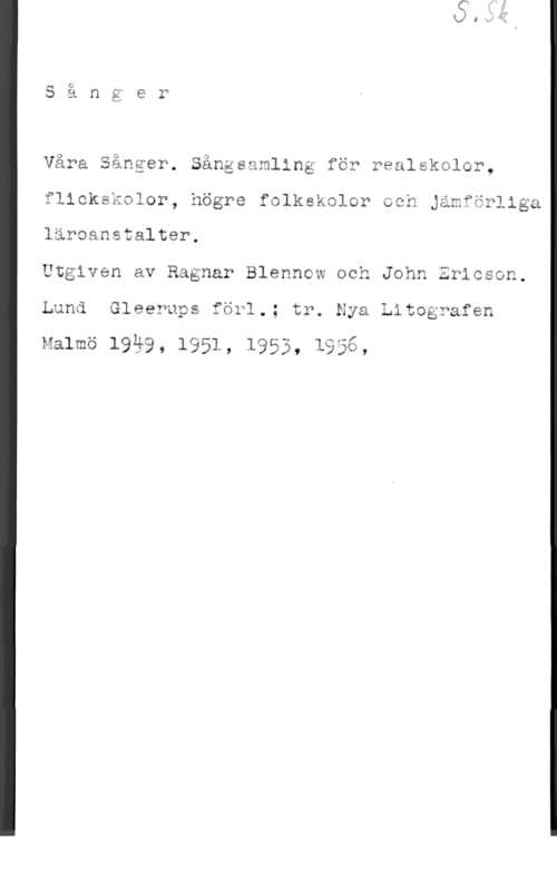 Blennow, Ragnar & Ericson, John Våra Sånger. Sångsamling för realskolor,
flickskolor, högre folkskolor och Jämförliga
läroanstalter.

Utgiven av Ragnar Blenncw och John Ericson.
Lund Gleerups för1.; tr. Nya Litografen

Malmö 19ä9, 1951, 1953, lägg,