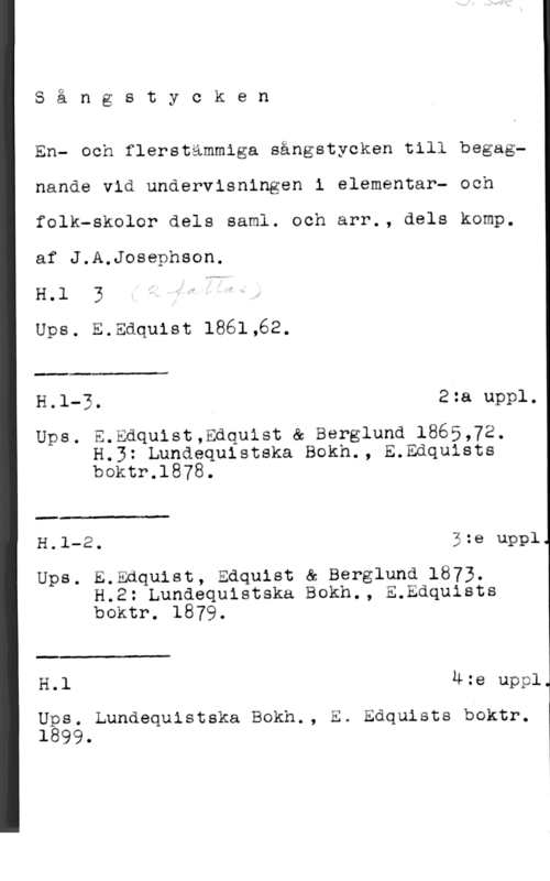 Josephson, Jacob Axel Q

S a n g s t y c k e n

En- och flerstämmiga sångstycken till begagnande vid undervisningen i elementar- och
folk-skolor dels saml. och arr., dels komp.
af J.A.Josephson.

H.l 3
Ups. E.Edquist 1861,62.

 

H.l-3. 2:a uppl.

Ups. E.Edquist,Edquist & Berglund 1865,72.
H.3: Lundequistska Bokh., E.Edqulsts
boktr.1878.

 

H.l-2. 3:e uppl

Ups. E.Edquist, Edquist & Berglund 1873.
H.2: Lundequistska Bokh., E.Edquists
boktr. 1879.

 

H.l 4:e uppl

nås. Lundequistska Bokh., E. Enquists boktr.
l 99-