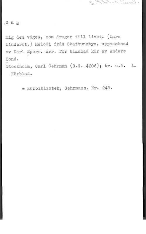 Sporr, Karl & Bond, Anders MS ä g

mig den vägen, som drager till livet. (Lars
Linderot.) Heloåi från Skattungbyn, upptecknad
av Karl Sporr. Arr. för blunåad kör av Anders

Bond.

Stockholm, Carl Gehrman (C.G. 4206); tr. u.å. 4.

Körblad.

= Körbibliotek, Gehrmans. Nr. 248.