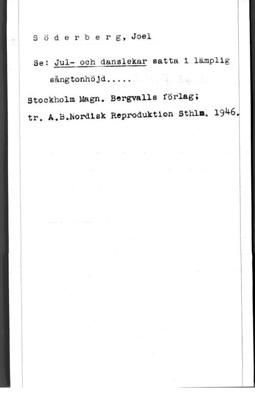 Söderberg, Joel SödePberg, Joel

Se: Jula och Qanslekar satta i lämplig

 

sångtonhöjd.,..,

Stackholm Magn. Bergvalls förlag;
tr. A.B.Nordlsk Eeproduktlon Sthlm. 1946.