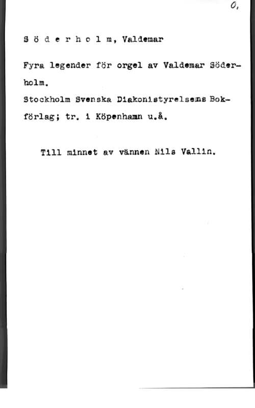 Söderholm, Valdemar Söåerhelm,Valdemar

Fyra legander för orgel av Valdemar Söder"

holm.
Stockhclm SvM-iska Diakoniatyrelsems Bok
förlag; tr. i Köpenhamn u.å.

Till minnet av vännen Nile Vallin.