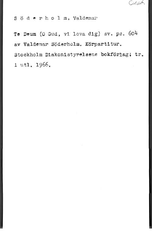 Söderholm, Valdemar Söderholm, Valäem&f

Te Deum (O Guå, vi lava dig) sv. ps. 694
av Valdemar Södarholm. Körpartitur.

Stockhelm Diakonistyrelsens bokförlag; tr.
i utl. 1966.
