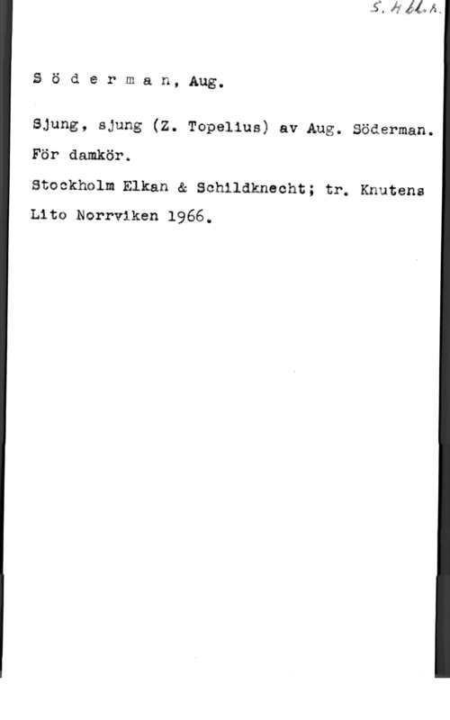 Söderman, Johan August å ö d e r m a n, Aug.

Sjung, sjung (Z. Topelius) av Aug. Söderman.
För damkörä

Stackholm Elkan & Schildknecht; trÖ Knutens
Liss Nerrviken 1966.