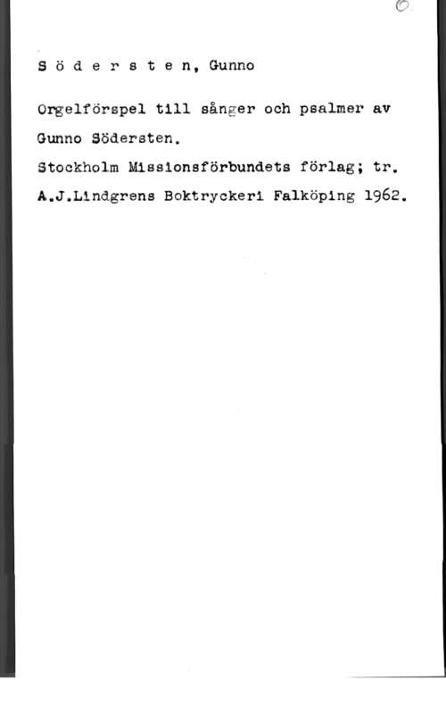 Södersten, Gunno Söäersten, Gunno

Orgelförspel till sånger och psalmer av
Gunno Södersten.

Stockhalm Missionsförbundets förlag; tr.
A.J.Llndgrens Boktryckeri Falköping 1962.