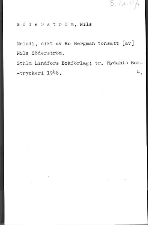 Söderström, Nils I)

S ä d e r t r ö m, Nils

melnai, aik: av BG Bergman tonsatt [av]
Nils Söderström.
Sthlm Lindfors Bokförlag; tr. Ryäahls Box
-tryckeri 1948. Ä.