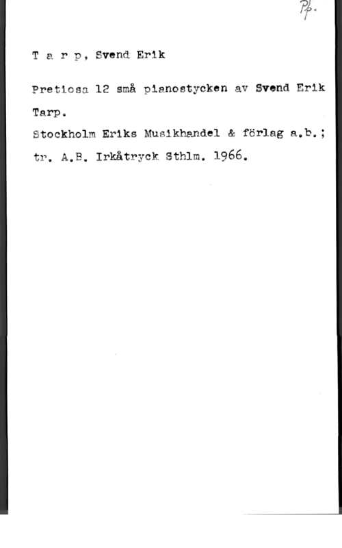 Tarp, Svend Erik Tarp, Svend.Er1k

Pretlasa 12 små planoatycken av svend Erik
Tarp.

Stockholm Eriks Musikhandel ä förlag a.b.;
tr. A.B. Irkåtryck Sthlm. 1966.