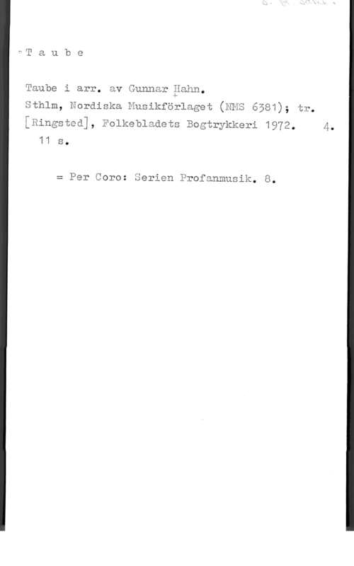 Taube, Evert Taube

Taube i arr. av Gunnar gahn.

Sthlm, Eoräiska Nusikförlaget (HHS 6å81); tr.

[Ringsted], Folkeblaåéts Bcgtrykkeri 19Y2. 4.
11 s.

x Per Core: Serien Profanmusik. 8.