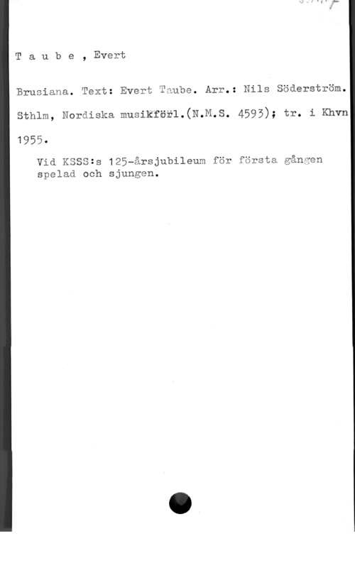 Taube, Evert Taube, Evert

Brusiana. Text: Evert Taube. Arr.: Nils Söderström.

sthlm, Noräigka musikför1.(N.M.S. 4595); tr- i Khvn

1955
Vid KSSS=s 125wårsjubileum för första gången
spelaå och sjungen.