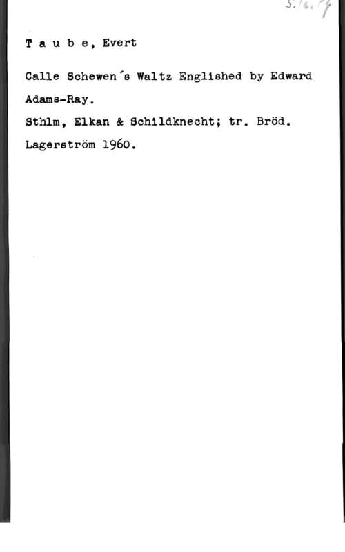 Taube, Evert Taube, Evert

Calle Schewenfs Waltz Englished by Edward
Adams-Ray0
Sthlm, Elkan & Schildknecht; tr. Bröd.

Lagerström 1960.
