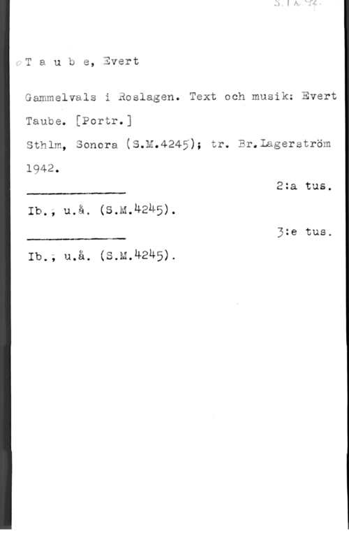 Taube, Evert Taube, Evert

Gammelvals i Roslagen. Text och musik: Evert
Taube. [Portr.]
Sthlm, Sonera (S.M.4245); tr. Br.Lagerström

1942.

2:a tus.

 

Ib.; u.å. (s.M.4245).

5:e tus.

 

Ib.; u.å. (S.M.U2Ä5).