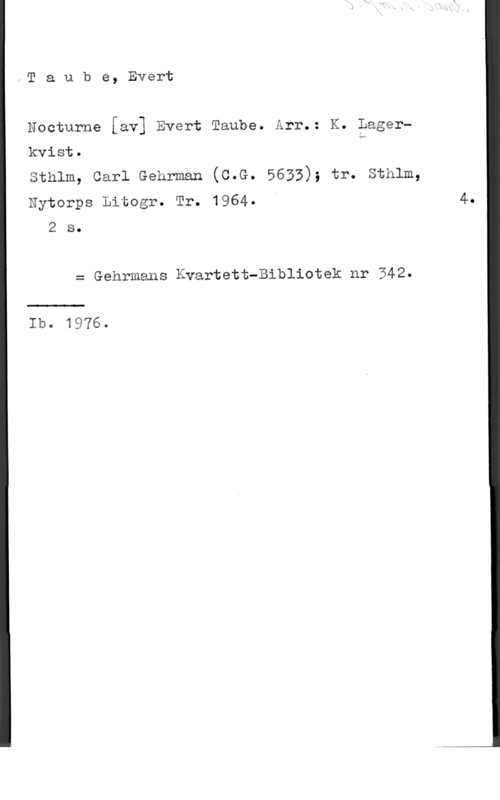 Taube, Evert Taube, Evert

Nocturne [av] Evert Taube. Arr.: K. Lager"
kvist. h
sthlm, carl Gehrman (c.G. 5633); tr. sthlm,
Nytorps Litogr. Tr. 1964.

2 s.

2 Gehrmans Kvartett-Bibliotek nr 342.

Ib. 1976.

4.
