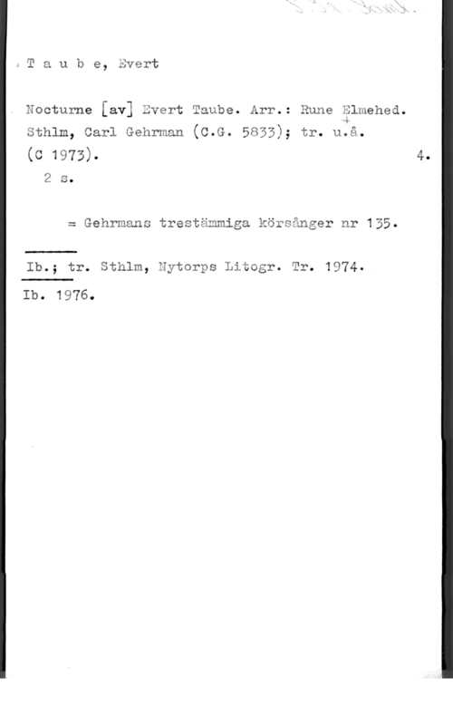 Taube, Evert mTaube, Evert

Nocturne [av] Evert Taube. Arr.: Rune Blmehed.
44
sthlm, carl Gehrman (c.G. 5853); tr. u.å.

(0 1973). 4.
2 s.

= Gehrmans trestämmiga körsånger nr 135.

Ib.; tr. Sthlm, Hytorps Litogr. Tr. 1974.

Ib. 1976.