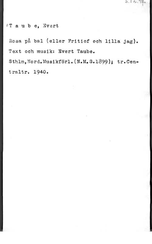 Taube, Evert GT a u b e, Evert

Rosa på bal (eller Fritiof och lilla jag).
Text och musik: Evert Taube.
sthlm,Nord.musikför1.(N.M.s.1899); tr.cen
traltr. 1940.