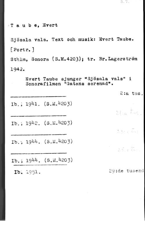 Taube, Evert viT a u b e, Evert

Sjösala vals. Text och musik: Evert Taube.
[Portr.]

Sthlm, Sonera (S.M.4203); tr. Br.Lagerström
1942.

Evert Taube sjunger "Sjösala vals" i
Sonerafilmen "Satans seranad".

2:a tus.

 

Ib.; 1941. (S.m.uao3)

 

Ib.; 19u2. (s.m.4203)

 

Ib.; 19th. (s.m.u203)

 

Ib.; 19mm. (s.M.u203)

 

Ib; 1951. äätde tusend