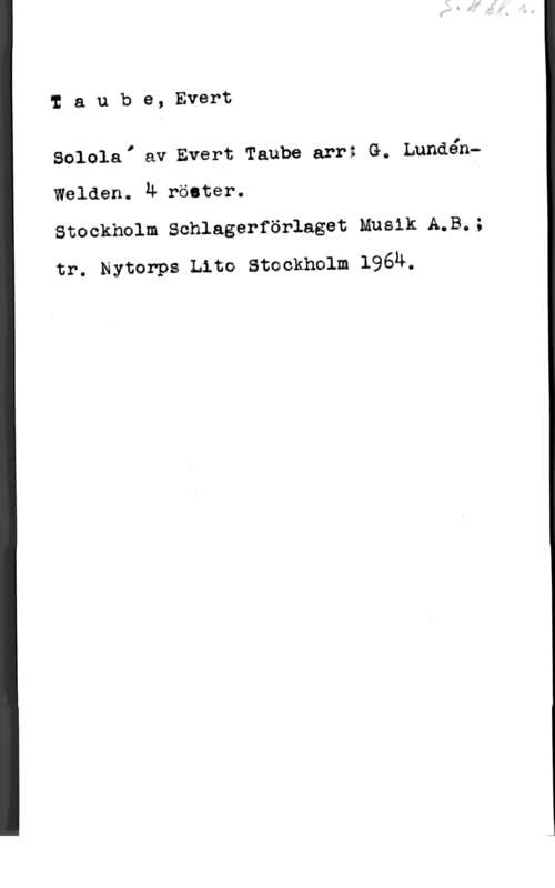 Taube, Evert Iaube, Evert

Solela, äv Evert Taube arr; G. Lundénf

Walden. 4 röster.

Stockholm Schlagerförlaget Musik A.B.;
nr. Nytorps Lim swekmlm 1964.