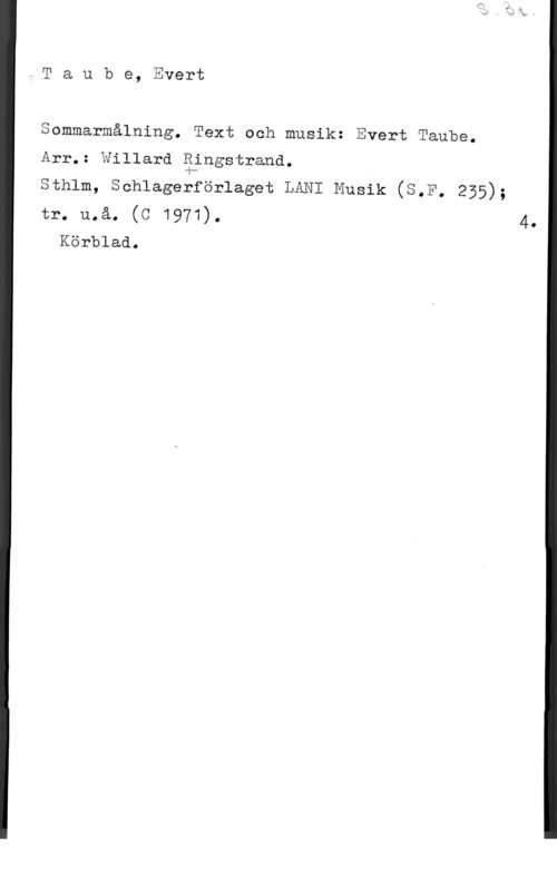Taube, Evert Taube, Evert

Sommarmålning. Text och musik: Evert Taube.

Årr,: Willarä gångstrand.

sthlm, schlagerförlaget LANI Musik (S.F. 255);

tr. må. (c 1971). 4.
Körblaå.