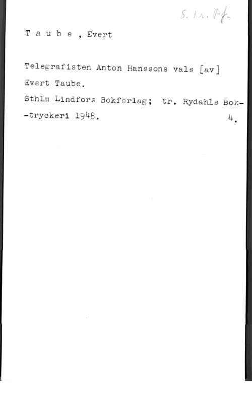 Taube, Evert Taube, Evert

Telegrafisten Anton Hanssons vals [äv]
Evsrt Taube.

Sthlm Lindfors Bokfärlag; tr. Rydahls BOK-tryckeri 1948. Ä

I