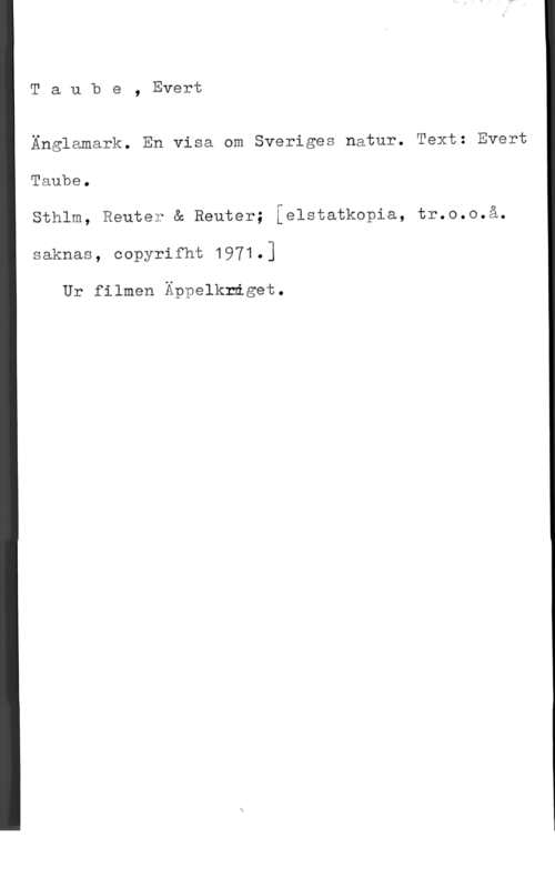 Taube, Evert Taube, Evert

Änglamark. En visa om Sveriges natur. Text: Evert
Taube.

Sthlm, Reute? & Reuter; ielstatkopia, tr.o.o.å.
saknas, oopyrifht 1971.]

Ur filmen Äppelkråget.