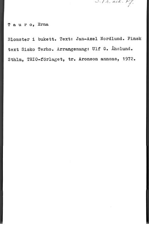 Tauro, Erna Tauro, Erna

Blomster i bukett. Text: Jan-Axel Ncrdlund. Finsk
text Sisko Terho. Arrangemang: Ulf G. Ähslund.

Sthlm, TRIO-förlaget, tr. Aronson annons, 1972.