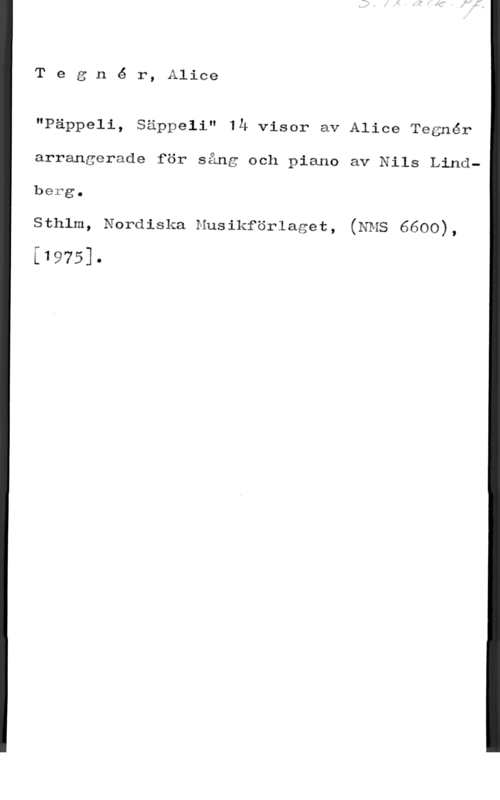 Tegnér, Alice Charlotta Tegné r, Alice

"Päppeli, Säppali" IÅ viser av Alice Tegnér
arrangerade för sång och piano av Nils Lindbärga

sthlm, Nordiska Musikförlaget, (NMS 6600),

[1975].