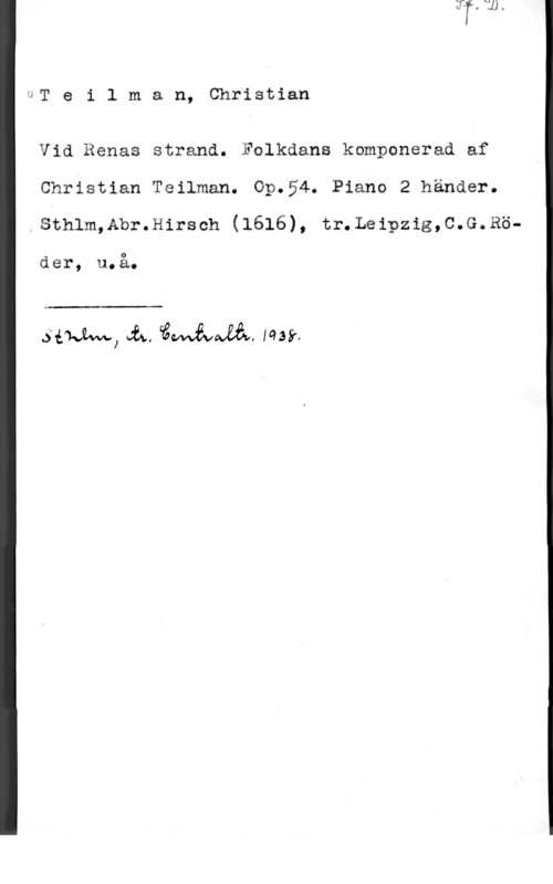Teilman, Christian IIT e i 1 m a n, Christian

Vid Renas strand. Fulkdans komponerad af

Christian Teilman. Op.54. Piano 2 händer.

sthlm,Abr.H1rsch (1616), tr.Leipzig,c.G.Rö-

fier, u.å.

 

sim, Å, cåwifvwäå, min