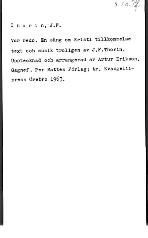 Thorin, J. F. Thor1 n, J,F.

Var redo. En sång om Kristi tillkommelse

text och musik troligen av J.F.Thorin.
Upptecknad och arrangerad av Artur Eriksen.
Gägnef, Per Mattes Förlag; tr. Evangellipress Örebro 1963.