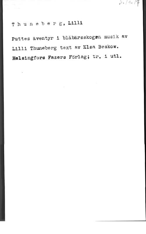 Thuneberg, Lilli ThunebePg, Lilli

Puttes äventyr i blåbärsskognn musik av
Lllli Thuneberg text av Elsa Beskow.

Helsingfcra Fazers Förlag; tr. i utl.
