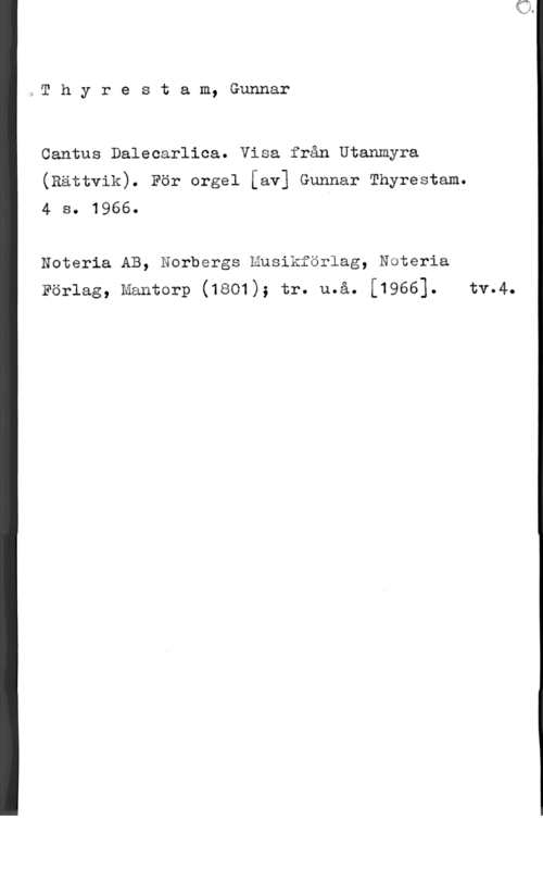 Thyrestam, Gunnar Thyrestam, Gunnar

Cantus Dalecarlica. Visa från Utanmyra
(Rättvik). För orgel [av] Gunnar Thyrestam.
4 s. 1966.

Nateria AB, Norbergs Musikförlag, Noteria
Förlag, mantorp (1801); tr. u.å. [1966]. tv.4.