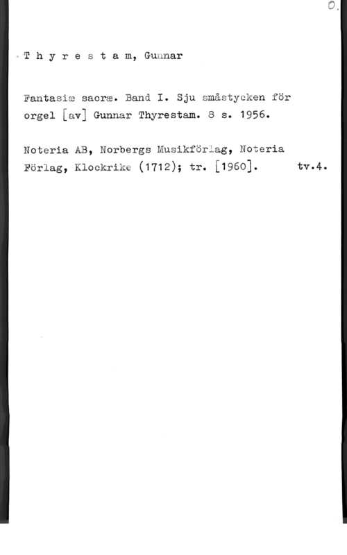 Thyrestam, Gunnar 1 T h y r e s t a m, Gunnar

Fantasia sacrw. Banå I. Sju småstycken för

orgel [av] Gunnar Thyrestam. 8 s. 1956.

Noteria AB, Norbergs Musikfäriag, Noteria
Pärlag, Klockrike (1712); tr. [1960]. tv.4.