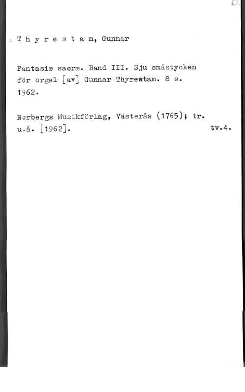 Thyrestam, Gunnar 1 T h y r e s t a m, Gunnar

Fantasia sacra. Band III. Sju småstycken
för ergel [av] Gunnar Thyrestam. 8 s.
1962. I

Norbergs Musikförlag, Västerås (1765); tr.
u.å. i19621. tv.4.